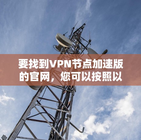 要找到VPN节点加速版的官网,您可以按照以下步骤操作 要找到VPN节点加速版的官网,您可以按照以下步骤操作