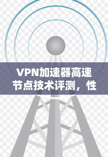 VPN加速器高速节点技术评测，性能与稳定性的双重考验