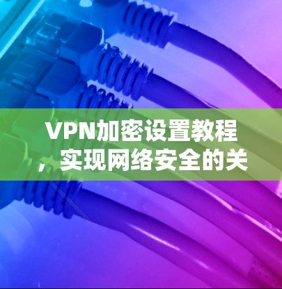 VPN加密设置教程,实现网络安全的关键配置
