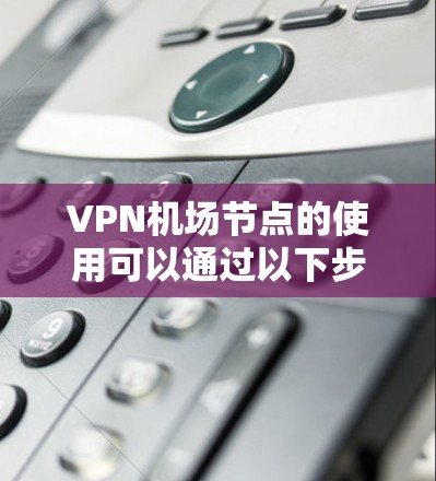 VPN机场节点的使用可以通过以下步骤进行