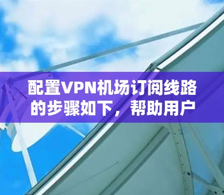 配置VPN机场订阅线路的步骤如下,帮助用户顺利连接并使用VPN服务 配置VPN机场订阅线路的步骤如下,帮助用户顺利连接并使用VPN服务