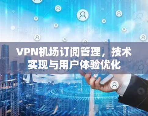 VPN机场订阅管理，技术实现与用户体验优化