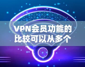 VPN会员功能的比较可以从多个维度进行分析，以下是对VPN会员功能的详细比较