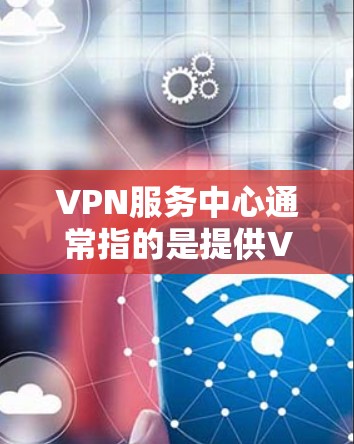 VPN服务中心通常指的是提供VPN服务的平台或公司,用户可以通过该平台注册、登录并管理自己的VPN账户。以下是一些常见的VPN服务中心及其功能