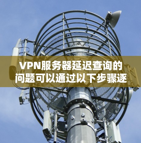 VPN服务器延迟查询的问题可以通过以下步骤逐步排查和解决