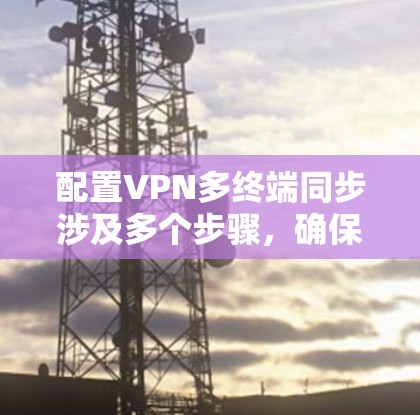 配置VPN多终端同步涉及多个步骤,确保多个终端设备能够连接到同一个VPN服务器并保持数据同步。以下是详细的步骤指南