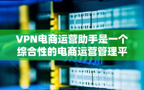 VPN电商运营助手是一个综合性的电商运营管理平台，旨在帮助企业高效管理和优化各个环节。以下是对其功能、用途、优势的详细分析