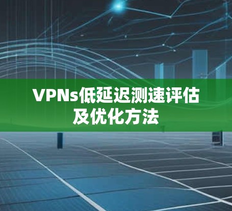 VPNs低延迟测速评估及优化方法 VPNs低延迟测速评估及优化方法
