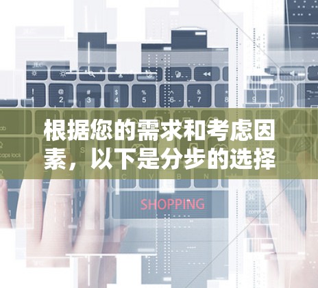 根据您的需求和考虑因素,以下是分步的选择建议 根据您的需求和考虑因素,以下是分步的选择建议