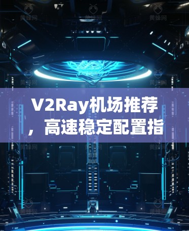 V2Ray机场推荐,高速稳定配置指南 V2Ray机场推荐,高速稳定配置指南