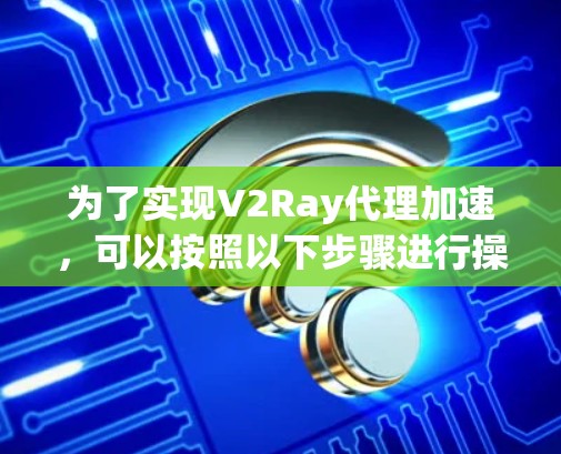 为了实现V2Ray代理加速，可以按照以下步骤进行操作