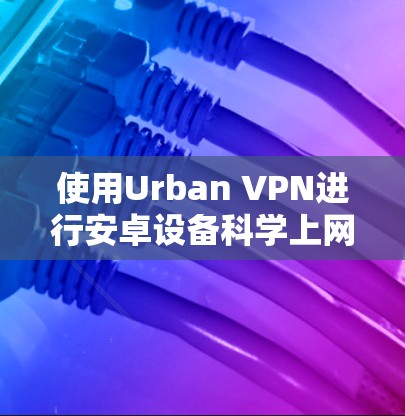 使用Urban VPN进行安卓设备科学上网的步骤指南 使用Urban VPN进行安卓设备科学上网的步骤指南