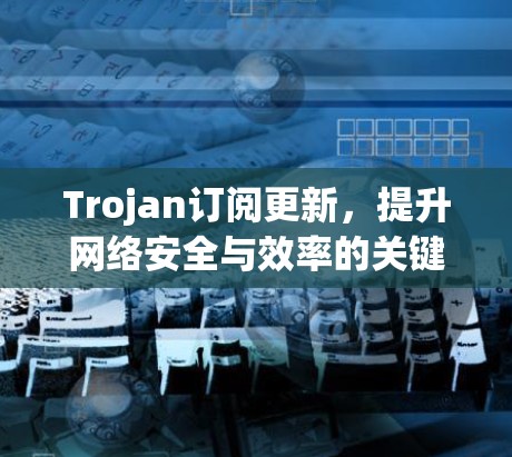 Trojan订阅更新,提升网络安全与效率的关键技术 Trojan订阅更新,提升网络安全与效率的关键技术
