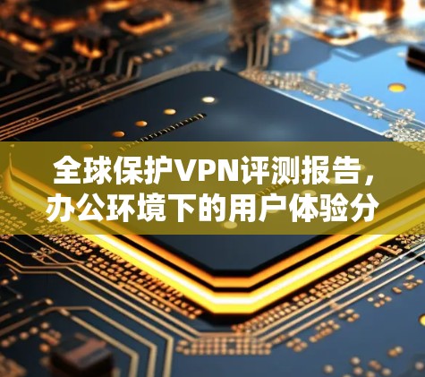 全球保护VPN评测报告,办公环境下的用户体验分析 全球保护VPN评测报告,办公环境下的用户体验分析