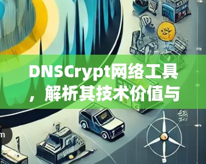 DNSCrypt网络工具,解析其技术价值与应用潜力 DNSCrypt网络工具,解析其技术价值与应用潜力