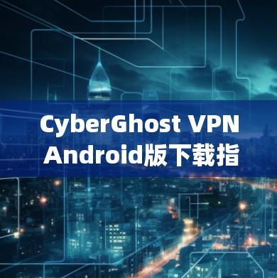 CyberGhost VPN Android版下载指南 CyberGhost VPN Android版下载指南
