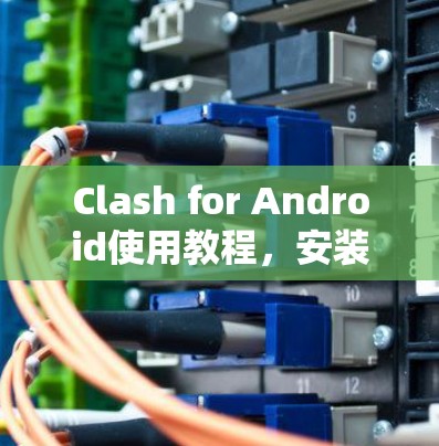 Clash for Android使用教程,安装与配置指南 Clash for Android使用教程,安装与配置指南