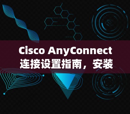 Cisco AnyConnect 连接设置指南,安装与配置详解 Cisco AnyConnect 连接设置指南,安装与配置详解