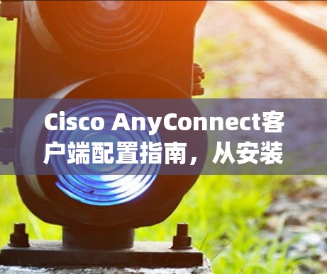 Cisco AnyConnect客户端配置指南,从安装到优化 Cisco AnyConnect客户端配置指南,从安装到优化
