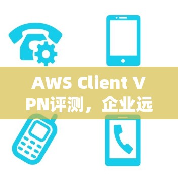 AWS Client VPN评测，企业远程办公体验深度探析
