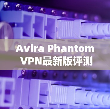 Avira Phantom VPN最新版评测,高效安全防护新解决方案 Avira Phantom VPN最新版评测,高效安全防护新解决方案