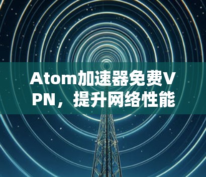 Atom加速器免费VPN,提升网络性能的秘密武器 Atom加速器免费VPN,提升网络性能的秘密武器