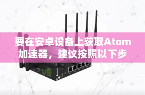 要在安卓设备上获取Atom加速器,建议按照以下步骤操作 要在安卓设备上获取Atom加速器,建议按照以下步骤操作