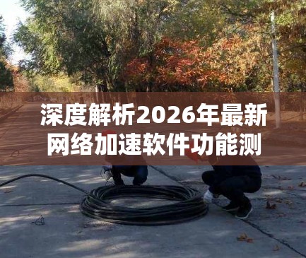 深度解析2026年最新网络加速软件功能测试 深度解析2026年最新网络加速软件功能测试