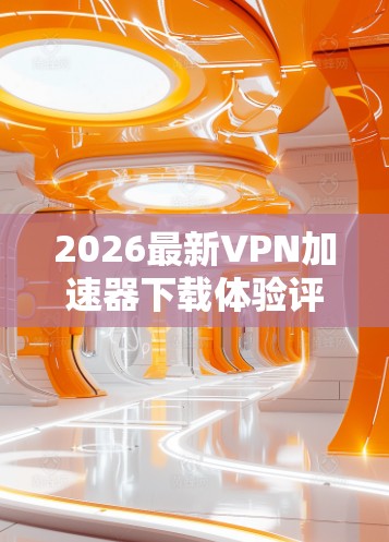 2026最新VPN加速器下载体验评测 2026最新VPN加速器下载体验评测