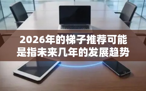 2026年的梯子推荐可能是指未来几年的发展趋势或建议,具体内容会因领域而异。以下是一些通用的未来趋势和建议,供你参考 2026年的梯子推荐可能是指未来几年的发展趋势或建议,具体内容会因领域而异。以下是一些通用的未来趋势和建议,供你参考