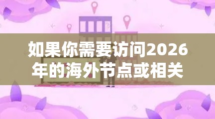 如果你需要访问2026年的海外节点或相关工具,可能是指访问远程服务器或网站的某种技术工具。以下是一些可能的工具和方法来帮助你实现这一目标 如果你需要访问2026年的海外节点或相关工具,可能是指访问远程服务器或网站的某种技术工具。以下是一些可能的工具和方法来帮助你实现这一目标