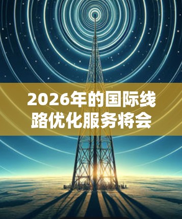 2026年的国际线路优化服务将会是一个多元化的领域，涉及到技术创新、网络管理、安全性以及用户体验等多个方面。以下是一些可能的技术趋势和优化方向