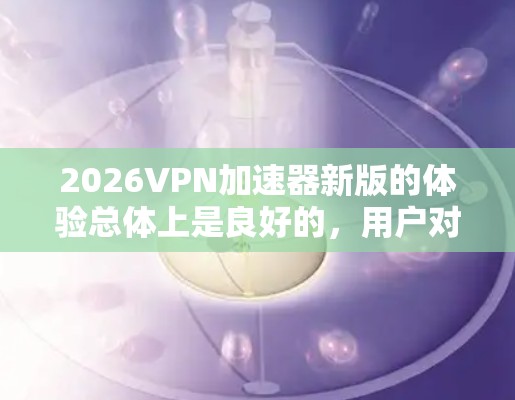 2026VPN加速器新版的体验总体上是良好的,用户对其速度、稳定性和功能有正面评价。以下是对其体验的详细分析和总结 2026VPN加速器新版的体验总体上是良好的,用户对其速度、稳定性和功能有正面评价。以下是对其体验的详细分析和总结