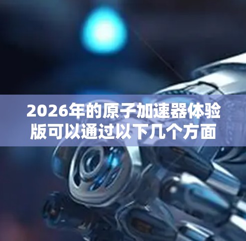 2026年的原子加速器体验版可以通过以下几个方面进行详细介绍 2026年的原子加速器体验版可以通过以下几个方面进行详细介绍