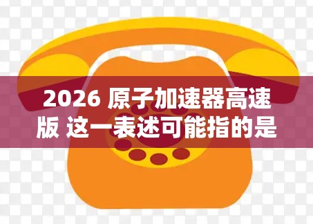 2026 原子加速器高速版 这一表述可能指的是未来某一代原子加速器的计划或概念,具体内容可能与现有的高能物理研究相关。原子加速器是研究高速粒子行为的重要工具,常用于核物理、粒子物理等领域的实验研究 2026 原子加速器高速版 这一表述可能指的是未来某一代原子加速器的计划或概念,具体内容可能与现有的高能物理研究相关。原子加速器是研究高速粒子行为的重要工具,常用于核物理、粒子物理等领域的实验研究