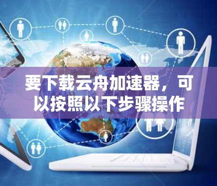 要下载云舟加速器,可以按照以下步骤操作 要下载云舟加速器,可以按照以下步骤操作