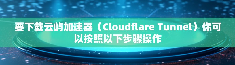 要下载云屿加速器(Cloudflare Tunnel)你可以按照以下步骤操作 要下载云屿加速器(Cloudflare Tunnel)你可以按照以下步骤操作