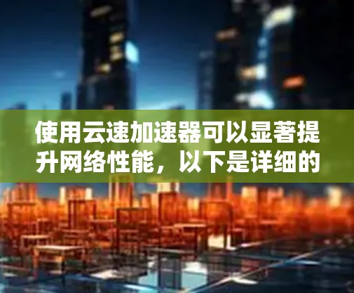 使用云速加速器可以显著提升网络性能，以下是详细的使用指南，帮助您顺利完成配置和管理