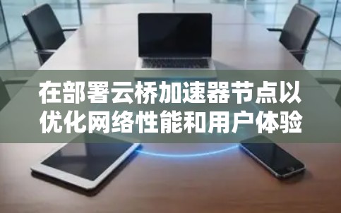 在部署云桥加速器节点以优化网络性能和用户体验时，可以遵循以下步骤和注意事项