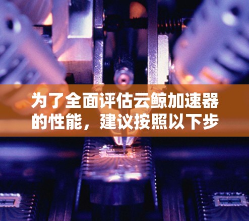 为了全面评估云鲸加速器的性能，建议按照以下步骤进行测试