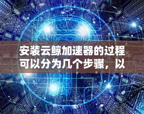 安装云鲸加速器的过程可以分为几个步骤，以下是详细的安装指南