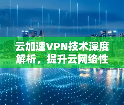云加速VPN技术深度解析，提升云网络性能与安全防护能力