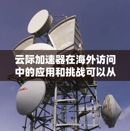 云际加速器在海外访问中的应用和挑战可以从以下几个方面进行详细分析