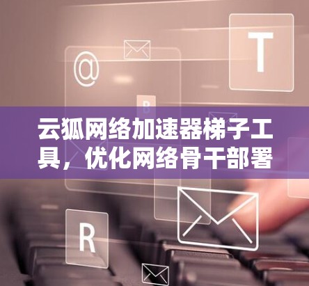 云狐网络加速器梯子工具，优化网络骨干部署的智能解决方案
