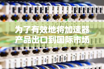 为了有效地将加速器产品出口到国际市场，以下是一个结构化的解决方案