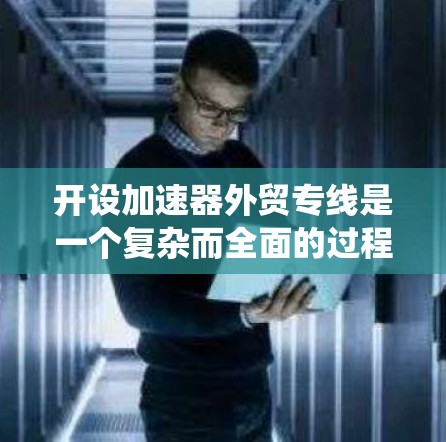 开设加速器外贸专线是一个复杂而全面的过程，涉及技术研发、市场调研、营销策略、售后服务等多个方面。以下是一个有条理的实施步骤指南，帮助您系统地推进这一过程